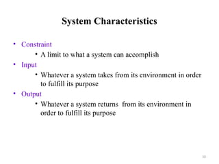 10
System Characteristics
• Constraint
• A limit to what a system can accomplish
• Input
• Whatever a system takes from its environment in order
to fulfill its purpose
• Output
• Whatever a system returns from its environment in
order to fulfill its purpose
 
