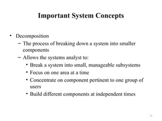 11
Important System Concepts
• Decomposition
– The process of breaking down a system into smaller
components
– Allows the systems analyst to:
• Break a system into small, manageable subsystems
• Focus on one area at a time
• Concentrate on component pertinent to one group of
users
• Build different components at independent times
 
