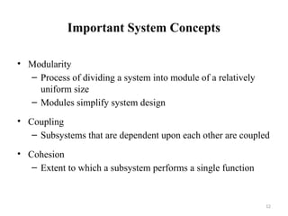 12
Important System Concepts
• Modularity
– Process of dividing a system into module of a relatively
uniform size
– Modules simplify system design
• Coupling
– Subsystems that are dependent upon each other are coupled
• Cohesion
– Extent to which a subsystem performs a single function
 