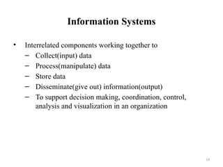 Information Systems
• Interrelated components working together to
– Collect(input) data
– Process(manipulate) data
– Store data
– Disseminate(give out) information(output)
– To support decision making, coordination, control,
analysis and visualization in an organization
14
 