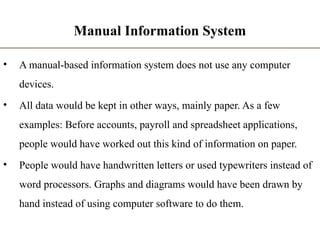 Manual Information System
• A manual-based information system does not use any computer
devices.
• All data would be kept in other ways, mainly paper. As a few
examples: Before accounts, payroll and spreadsheet applications,
people would have worked out this kind of information on paper.
• People would have handwritten letters or used typewriters instead of
word processors. Graphs and diagrams would have been drawn by
hand instead of using computer software to do them.
 