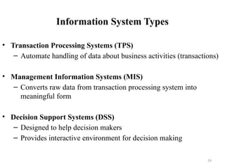 Information System Types
• Transaction Processing Systems (TPS)
– Automate handling of data about business activities (transactions)
• Management Information Systems (MIS)
– Converts raw data from transaction processing system into
meaningful form
• Decision Support Systems (DSS)
– Designed to help decision makers
– Provides interactive environment for decision making
24
 