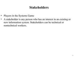 Stakeholders
• Players in the Systems Game
• A stakeholder is any person who has an interest in an existing or
new information system. Stakeholders can be technical or
nontechnical workers.
26
 
