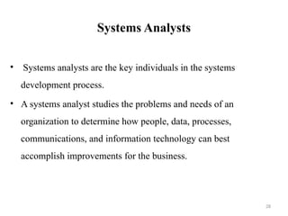 Systems Analysts
• Systems analysts are the key individuals in the systems
development process.
• A systems analyst studies the problems and needs of an
organization to determine how people, data, processes,
communications, and information technology can best
accomplish improvements for the business.
28
 
