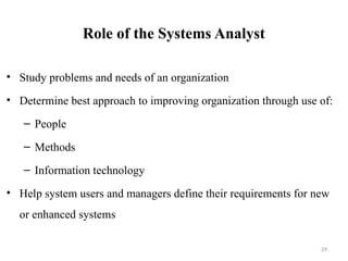 Role of the Systems Analyst
• Study problems and needs of an organization
• Determine best approach to improving organization through use of:
– People
– Methods
– Information technology
• Help system users and managers define their requirements for new
or enhanced systems
29
 
