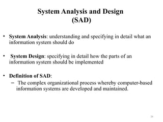 System Analysis and Design
(SAD)
• System Analysis: understanding and specifying in detail what an
information system should do
• System Design: specifying in detail how the parts of an
information system should be implemented
• Definition of SAD:
– The complex organizational process whereby computer-based
information systems are developed and maintained.
34
 