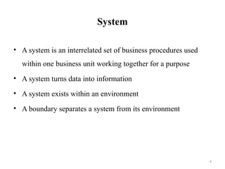 4
System
• A system is an interrelated set of business procedures used
within one business unit working together for a purpose
• A system turns data into information
• A system exists within an environment
• A boundary separates a system from its environment
 