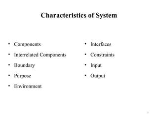 7
Characteristics of System
• Components
• Interrelated Components
• Boundary
• Purpose
• Environment
• Interfaces
• Constraints
• Input
• Output
 