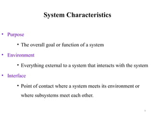 9
System Characteristics
• Purpose
• The overall goal or function of a system
• Environment
• Everything external to a system that interacts with the system
• Interface
• Point of contact where a system meets its environment or
where subsystems meet each other.
 