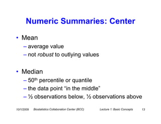 Numeric Summaries: Center
• Mean
     – average value
     – not robust to outlying values


• Median
     – 50th percentile or quantile
     – the data point “in the middle”
     – ½ observations below, ½ observations above

10/1/2009   Biostatistics Collaboration Center (BCC)   Lecture 1: Basic Concepts   13
 