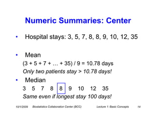 Numeric Summaries: Center
•     Hospital stays: 3, 5, 7, 8, 8, 9, 10, 12, 35

•     Mean
     (3 + 5 + 7 + … + 35) / 9 = 10.78 days
     Only two patients stay > 10.78 days!
•     Median
     3 5 7 8 8 9 10 12 35
     Same even if longest stay 100 days!
10/1/2009   Biostatistics Collaboration Center (BCC)   Lecture 1: Basic Concepts   14
 