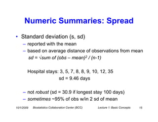 Numeric Summaries: Spread
• Standard deviation (s, sd)
     – reported with the mean
     – based on average distance of observations from mean
        sd = √sum of (obs – mean)2 / (n-1)

        Hospital stays: 3, 5, 7, 8, 8, 9, 10, 12, 35
                       sd = 9.46 days

     – not robust (sd = 30.9 if longest stay 100 days)
     – sometimes ~95% of obs w/in 2 sd of mean
10/1/2009   Biostatistics Collaboration Center (BCC)   Lecture 1: Basic Concepts   15
 