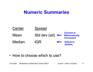 Numeric Summaries


   Center                        Spread
                                                               Common &
   Mean                         Std dev (sd)                   Mathematically
                                                               Convenient

   Median                        IQR                            Robust to
                                                                Outliers




• How to choose which to use?
10/1/2009   Biostatistics Collaboration Center (BCC)   Lecture 1: Basic Concepts   17
 