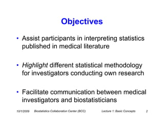Objectives
• Assist participants in interpreting statistics
  published in medical literature

• Highlight different statistical methodology
  for investigators conducting own research

• Facilitate communication between medical
  investigators and biostatisticians
10/1/2009   Biostatistics Collaboration Center (BCC)   Lecture 1: Basic Concepts   2
 