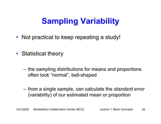 Sampling Variability
• Not practical to keep repeating a study!

• Statistical theory

     – the sampling distributions for means and proportions
       often look “normal”, bell-shaped

     – from a single sample, can calculate the standard error
       (variability) of our estimated mean or proportion

10/1/2009   Biostatistics Collaboration Center (BCC)   Lecture 1: Basic Concepts   29
 