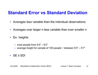 Standard Error vs Standard Deviation
• Averages less variable than the individual observations

• Averages over larger n less variable than over smaller n

• Ex: heights

     – most people from 5’0” – 6’2”
     – average height for sample of 100 people ~ between 5’5” – 5’7”


• SE ≤ SD!


10/1/2009   Biostatistics Collaboration Center (BCC)   Lecture 1: Basic Concepts   31
 