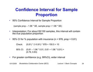 Confidence Interval for Sample
                Proportion
•   95% Confidence Interval for Sample Proportion

     (sample prop – 1.96 * SE, sample prop + 1.96 * SE)

•   Interpretation: For about 95/100 samples, this interval will contain
    the true population proportion

•   95% CI for % population with insurance (n = 978, prop = 0.81)

        Check:       (0.81) * (1-0.81) * 978 = 150.5 > 10

        95% CI:      (0.81 – 1.96 * 0.01, 0.81 + 1.96 * 0.01) =
                     (0.79, 0.83)

•   For greater confidence (e.g. 99%CI), wider interval

10/1/2009   Biostatistics Collaboration Center (BCC)   Lecture 1: Basic Concepts   34
 