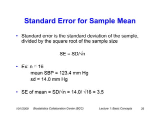 Standard Error for Sample Mean
• Standard error is the standard deviation of the sample,
  divided by the square root of the sample size

                                 SE = SD/√n

• Ex: n = 16
      mean SBP = 123.4 mm Hg
      sd = 14.0 mm Hg

• SE of mean = SD/√n = 14.0/ √16 = 3.5


10/1/2009   Biostatistics Collaboration Center (BCC)   Lecture 1: Basic Concepts   35
 