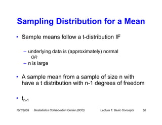 Sampling Distribution for a Mean
• Sample means follow a t-distribution IF

     – underlying data is (approximately) normal
            OR
     – n is large

• A sample mean from a sample of size n with
  have a t distribution with n-1 degrees of freedom

• tn-1
10/1/2009   Biostatistics Collaboration Center (BCC)   Lecture 1: Basic Concepts   36
 