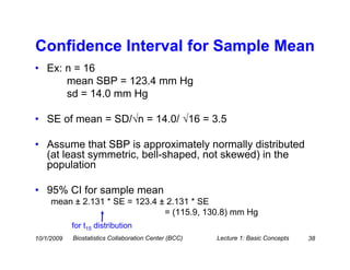 Confidence Interval for Sample Mean
• Ex: n = 16
      mean SBP = 123.4 mm Hg
      sd = 14.0 mm Hg

• SE of mean = SD/√n = 14.0/ √16 = 3.5

• Assume that SBP is approximately normally distributed
  (at least symmetric, bell-shaped, not skewed) in the
  population

• 95% CI for sample mean
     mean ± 2.131 * SE = 123.4 ± 2.131 * SE
                                = (115.9, 130.8) mm Hg
            for t15 distribution
10/1/2009   Biostatistics Collaboration Center (BCC)   Lecture 1: Basic Concepts   38
 