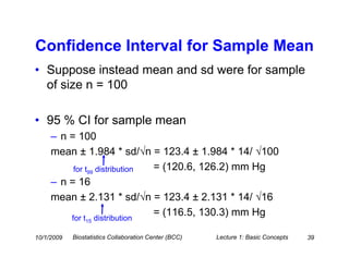 Confidence Interval for Sample Mean
• Suppose instead mean and sd were for sample
  of size n = 100

• 95 % CI for sample mean
     – n = 100
     mean ± 1.984 * sd/√n = 123.4 ± 1.984 * 14/ √100
          for t99 distribution = (120.6, 126.2) mm Hg
     – n = 16
     mean ± 2.131 * sd/√n = 123.4 ± 2.131 * 14/ √16
         for t distribution
                               = (116.5, 130.3) mm Hg
                15


10/1/2009   Biostatistics Collaboration Center (BCC)   Lecture 1: Basic Concepts   39
 