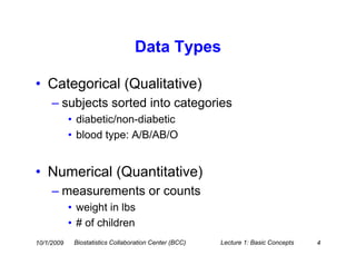 Data Types

• Categorical (Qualitative)
     – subjects sorted into categories
            • diabetic/non-diabetic
            • blood type: A/B/AB/O


• Numerical (Quantitative)
     – measurements or counts
            • weight in lbs
            • # of children
10/1/2009    Biostatistics Collaboration Center (BCC)   Lecture 1: Basic Concepts   4
 