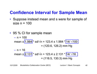 Confidence Interval for Sample Mean
• Suppose instead mean and s were for sample of
  size n = 100

• 95 % CI for sample mean
     – n = 100
     mean ± 1.984 * sd/√n = 123.4 ± 1.984 * 14/ √100
                        = (120.6, 126.2) mm Hg
     – n = 16
     mean ± 2.131 * sd/√n = 123.4 ± 2.131 * 14/ √16
                        = (116.5, 130.3) mm Hg

10/1/2009   Biostatistics Collaboration Center (BCC)   Lecture 1: Basic Concepts   40
 