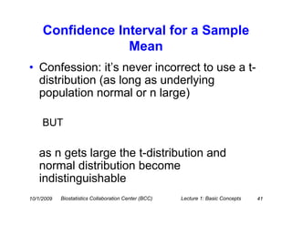 Confidence Interval for a Sample
                  Mean
• Confession: it’s never incorrect to use a t-
  distribution (as long as underlying
  population normal or n large)

     BUT

   as n gets large the t-distribution and
   normal distribution become
   indistinguishable
10/1/2009   Biostatistics Collaboration Center (BCC)   Lecture 1: Basic Concepts   41
 