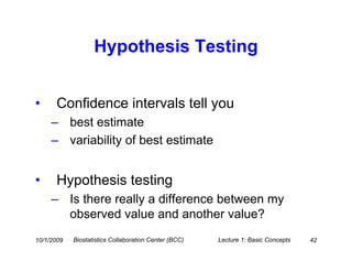 Hypothesis Testing


•     Confidence intervals tell you
     – best estimate
     – variability of best estimate


•     Hypothesis testing
     – Is there really a difference between my
       observed value and another value?
10/1/2009   Biostatistics Collaboration Center (BCC)   Lecture 1: Basic Concepts   42
 