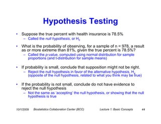 Hypothesis Testing
•   Suppose the true percent with health insurance is 78.5%
     – Called the null hypothesis, or H0

•   What is the probability of observing, for a sample of n = 978, a result
    as or more extreme than 81%, given the true percent is 78.5%?
     – Called the p-value, computed using normal distribution for sample
       proportions (and t-distribution for sample means)

•   If probability is small, conclude that supposition might not be right.
     – Reject the null hypothesis in favor of the alternative hypothesis, Ha
       (opposite of the null hypothesis, related to what you think may be true)

•   If the probability is not small, conclude do not have evidence to
    reject the null hypothesis
     – Not the same as ‘accepting’ the null hypothesis, or showing that the null
       hypothesis is true


10/1/2009   Biostatistics Collaboration Center (BCC)   Lecture 1: Basic Concepts   44
 