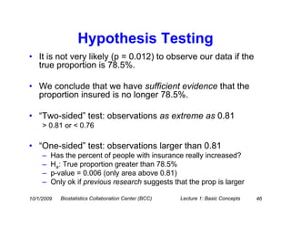 Hypothesis Testing
• It is not very likely (p = 0.012) to observe our data if the
  true proportion is 78.5%.

• We conclude that we have sufficient evidence that the
  proportion insured is no longer 78.5%.

• “Two-sided” test: observations as extreme as 0.81
     > 0.81 or < 0.76

• “One-sided” test: observations larger than 0.81
     –   Has the percent of people with insurance really increased?
     –   Ha: True proportion greater than 78.5%
     –   p-value = 0.006 (only area above 0.81)
     –   Only ok if previous research suggests that the prop is larger

10/1/2009   Biostatistics Collaboration Center (BCC)   Lecture 1: Basic Concepts   46
 