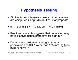 Hypothesis Testing
• Similar for sample means, except that p-values
  are computed using t-distribution, if appropriate

• n = 16 with SBP = 123.4, sd = 14.0 mm Hg

• Previous research suggests that population may
  have lifestyle habits protective for high BP

• Do we have evidence to suggest that our
  population has SBP lower than 125 mm Hg (pre-
  hypertensive)?
10/1/2009   Biostatistics Collaboration Center (BCC)   Lecture 1: Basic Concepts   47
 