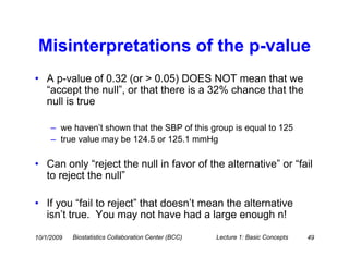 Misinterpretations of the p-value
• A p-value of 0.32 (or > 0.05) DOES NOT mean that we
  “accept the null”, or that there is a 32% chance that the
  null is true

     – we haven’t shown that the SBP of this group is equal to 125
     – true value may be 124.5 or 125.1 mmHg

• Can only “reject the null in favor of the alternative” or “fail
  to reject the null”

• If you “fail to reject” that doesn’t mean the alternative
  isn’t true. You may not have had a large enough n!

10/1/2009   Biostatistics Collaboration Center (BCC)   Lecture 1: Basic Concepts   49
 
