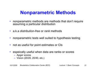 Nonparametric Methods
• nonparametric methods are methods that don’t require
  assuming a particular distribution

• a.k.a distribution-free or rank methods

• nonparametric tests well suited to hypothesis testing

• not as useful for point estimates or CIs

• espeically useful when data are ranks or scores
     – Apgar scores
     – Vision (20/20, 20/40, etc.)

10/1/2009   Biostatistics Collaboration Center (BCC)   Lecture 1: Basic Concepts   51
 