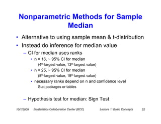 Nonparametric Methods for Sample
             Median
• Alternative to using sample mean & t-distribution
• Instead do inference for median value
     – CI for median uses ranks
            • n = 16, ~ 95% CI for median
                (4th largest value, 13th largest value)
            • n = 25, ~ 95% CI for median
                (8th largest value, 18th largest value)
            • necessary ranks depend on n and confidence level
                Stat packages or tables


     – Hypothesis test for median: Sign Test

10/1/2009    Biostatistics Collaboration Center (BCC)     Lecture 1: Basic Concepts   52
 