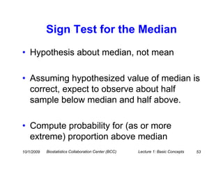 Sign Test for the Median
• Hypothesis about median, not mean

• Assuming hypothesized value of median is
  correct, expect to observe about half
  sample below median and half above.

• Compute probability for (as or more
  extreme) proportion above median
10/1/2009   Biostatistics Collaboration Center (BCC)   Lecture 1: Basic Concepts   53
 