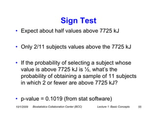 Sign Test
• Expect about half values above 7725 kJ

• Only 2/11 subjects values above the 7725 kJ

• If the probability of selecting a subject whose
  value is above 7725 kJ is ½, what’s the
  probability of obtaining a sample of 11 subjects
  in which 2 or fewer are above 7725 kJ?

• p-value = 0.1019 (from stat software)
10/1/2009   Biostatistics Collaboration Center (BCC)   Lecture 1: Basic Concepts   55
 