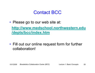 Contact BCC
• Please go to our web site at:
  http://www.medschool.northwestern.edu
  /depts/bcc/index.htm


• Fill out our online request form for further
  collaboration!


10/1/2009   Biostatistics Collaboration Center (BCC)   Lecture 1: Basic Concepts   59
 