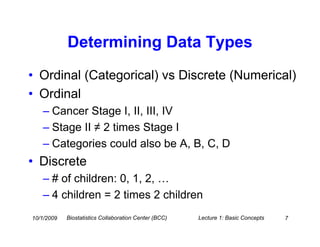 Determining Data Types
• Ordinal (Categorical) vs Discrete (Numerical)
• Ordinal
   – Cancer Stage I, II, III, IV
   – Stage II ≠ 2 times Stage I
   – Categories could also be A, B, C, D
• Discrete
   – # of children: 0, 1, 2, …
   – 4 children = 2 times 2 children
10/1/2009   Biostatistics Collaboration Center (BCC)   Lecture 1: Basic Concepts   7
 