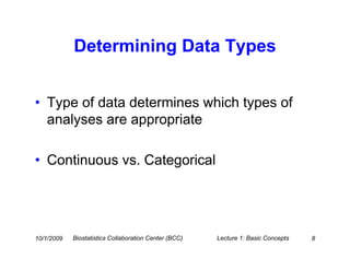 Determining Data Types


• Type of data determines which types of
  analyses are appropriate

• Continuous vs. Categorical




10/1/2009   Biostatistics Collaboration Center (BCC)   Lecture 1: Basic Concepts   8
 