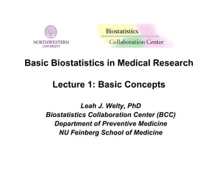 Basic Biostatistics in Medical Research

      Lecture 1: Basic Concepts

                Leah J. Welty, PhD
    Biostatistics Collaboration Center (BCC)
      Department of Preventive Medicine
        NU Feinberg School of Medicine
 