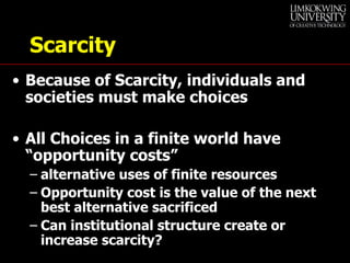 Scarcity Because of Scarcity, individuals and societies must make choices All Choices in a finite world have “opportunity costs” alternative uses of finite resources Opportunity cost is the value of the next best alternative sacrificed Can institutional structure create or increase scarcity? 