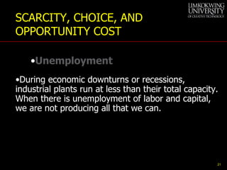 During economic downturns or recessions, industrial plants run at less than their total capacity. When there is unemployment of labor and capital, we are not producing all that we can. SCARCITY, CHOICE, AND OPPORTUNITY COST Unemployment 