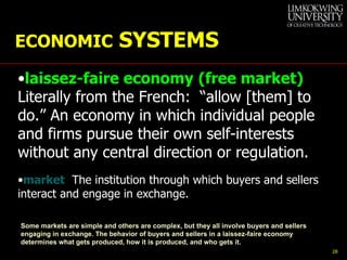 ECONOMIC  SYSTEMS laissez-faire economy   (free market)   Literally from the French:  “allow [them] to do.” An economy in which individual people and firms pursue their own self-interests without any central direction or regulation. market   The institution through which buyers and sellers interact and engage in exchange. Some markets are simple and others are complex, but they all involve buyers and sellers engaging in exchange. The behavior of buyers and sellers in a laissez-faire economy determines what gets produced, how it is produced, and who gets it. 