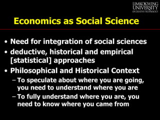 Economics as Social Science Need for integration of social sciences deductive, historical and empirical [statistical] approaches Philosophical and Historical Context  To speculate about where you are going, you need to understand where you are To fully understand where you are, you need to know where you came from 