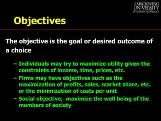 Objectives The objective is the goal or desired outcome of a choice Individuals may try to maximize utility given the constraints of income, time, prices, etc. Firms may have objectives such as the maximization of profits, sales, market share, etc. or the minimization of costs per unit Social objective,  maximize the well being of the members of society 