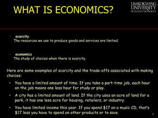 WHAT IS ECONOMICS? scarcity The resources we use to produce goods and services are limited. economics The study of choices when there is scarcity. Here are some examples of scarcity and the trade-offs associated with making choices: •   You have a limited amount of time. If you take a part-time job, each hour on the job means one less hour for study or play. •   A city has a limited amount of land. If the city uses an acre of land for a park, it has one less acre for housing, retailers, or industry. •   You have limited income this year. If you spend $17 on a music CD, that’s $17 less you have to spend on other products or to save. 