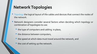NetworkTopologies
• Topology the logical layout of the cables and devices that connect the nodes of
the network.
• Network designers consider several factors when deciding which topology or
combination of topologies to use:
• the type of computers and cabling in place,
• the distance between computers,
• the speed at which data must travel around the network, and
• the cost of setting up the network.
 