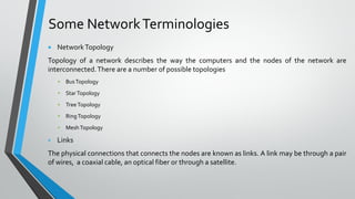 Some NetworkTerminologies
 NetworkTopology
Topology of a network describes the way the computers and the nodes of the network are
interconnected.There are a number of possible topologies
▪ BusTopology
▪ StarTopology
▪ TreeTopology
▪ RingTopology
▪ MeshTopology
▪ Links
The physical connections that connects the nodes are known as links. A link may be through a pair
of wires, a coaxial cable, an optical fiber or through a satellite.
 