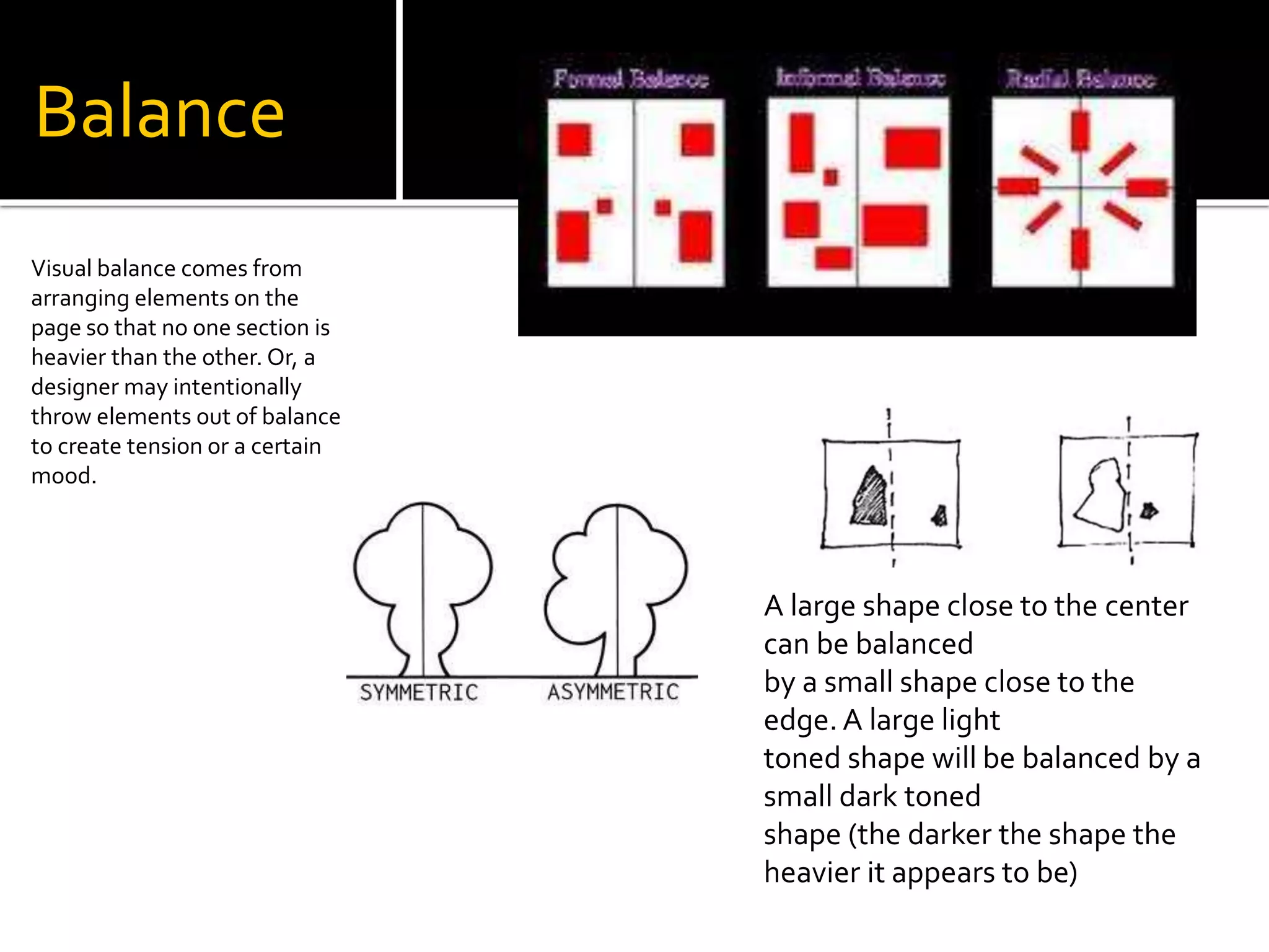 Balance
Visual balance comes from
arranging elements on the
page so that no one section is
heavier than the other. Or, a
designer may intentionally
throw elements out of balance
to create tension or a certain
mood.
A large shape close to the center
can be balanced
by a small shape close to the
edge. A large light
toned shape will be balanced by a
small dark toned
shape (the darker the shape the
heavier it appears to be)
 